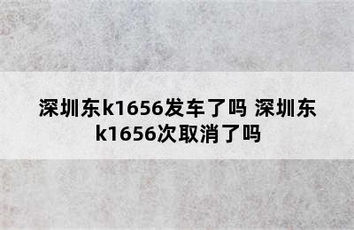 深圳东k1656发车了吗 深圳东k1656次取消了吗